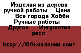 Изделия из дерева ручной работы  › Цена ­ 1 - Все города Хобби. Ручные работы » Другое   . Ингушетия респ.